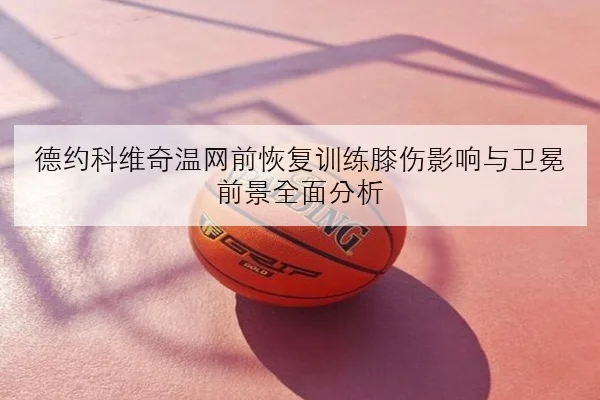德约科维奇温网前恢复训练膝伤影响与卫冕前景全面分析