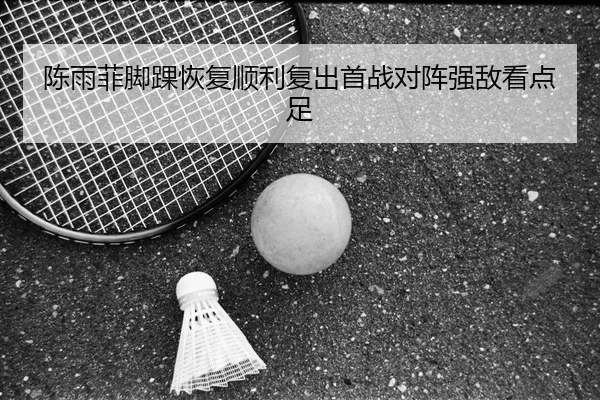 陈雨菲脚踝恢复顺利复出首战对阵强敌看点足