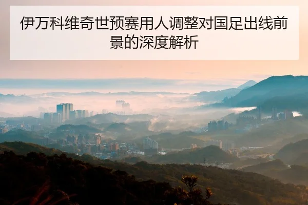 伊万科维奇世预赛用人调整对国足出线前景的深度解析